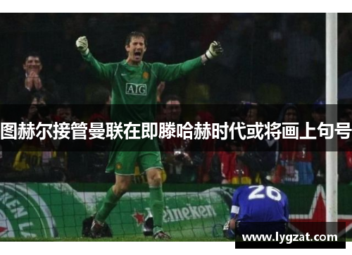 图赫尔接管曼联在即滕哈赫时代或将画上句号