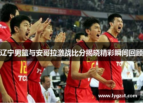 辽宁男篮与安哥拉激战比分揭晓精彩瞬间回顾