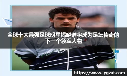 全球十大最强足球明星揭晓谁将成为足坛传奇的下一个领军人物